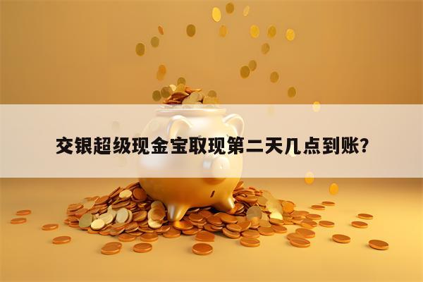 交银超级现金宝取现第二天几点到账？