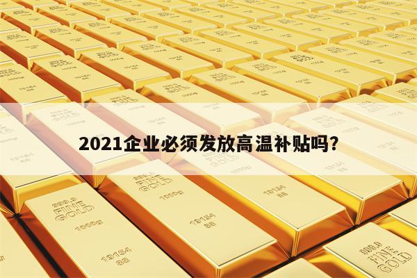 2021企业必须发放高温补贴吗？