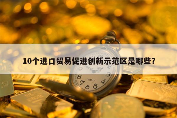 10个进口贸易促进创新示范区是哪些？