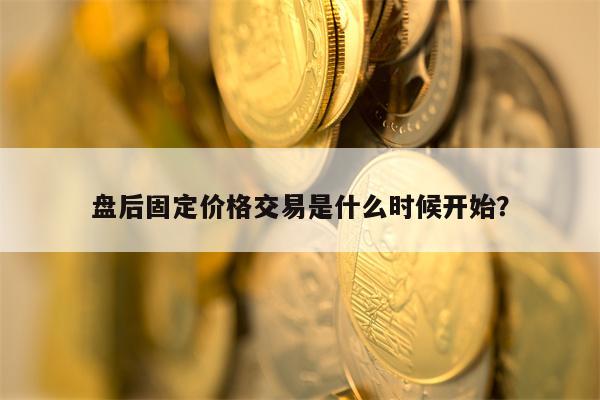 盘后固定价格交易是什么时候开始？