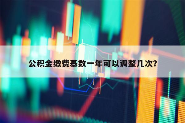 公积金缴费基数一年可以调整几次？