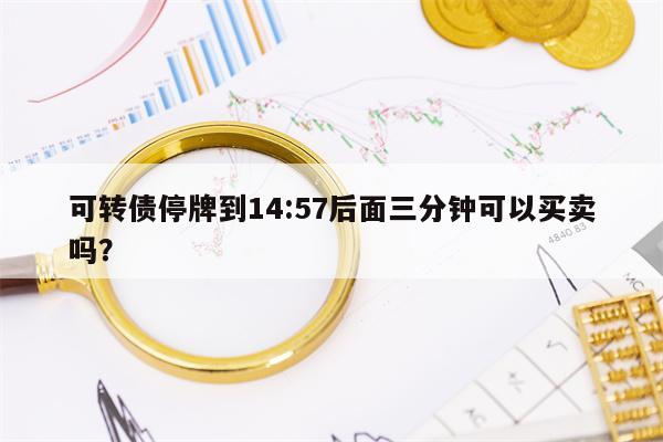 可转债停牌到14:57后面三分钟可以买卖吗？
