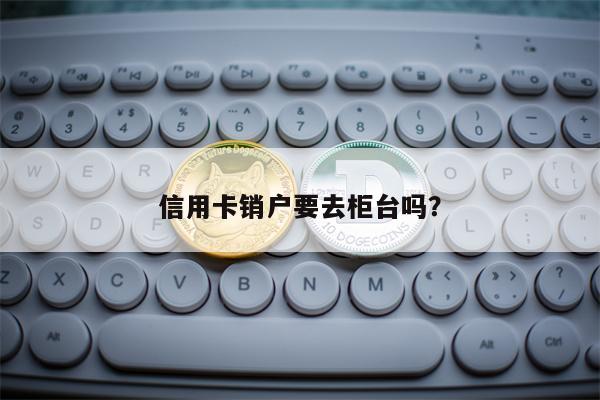 信用卡销户要去柜台吗？