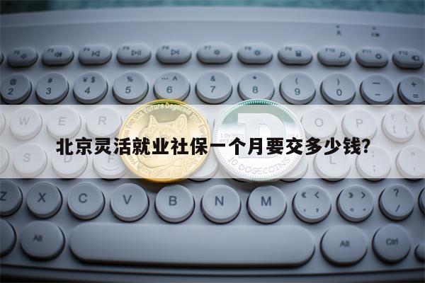 北京灵活就业社保一个月要交多少钱？