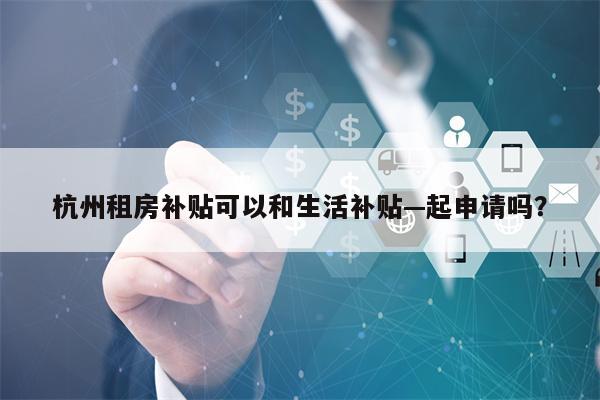 杭州租房补贴可以和生活补贴—起申请吗？