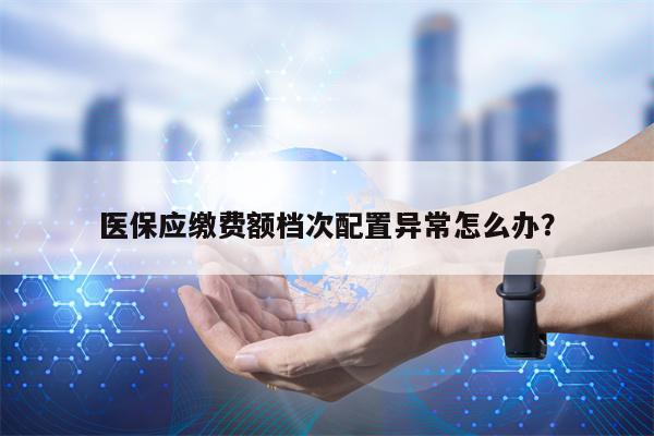 医保应缴费额档次配置异常怎么办？