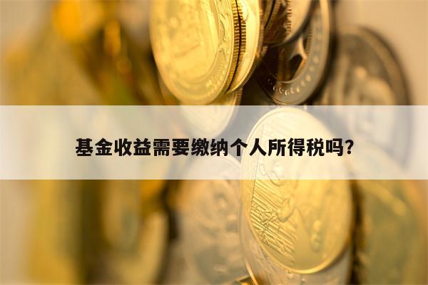 基金收益需要缴纳个人所得税吗？