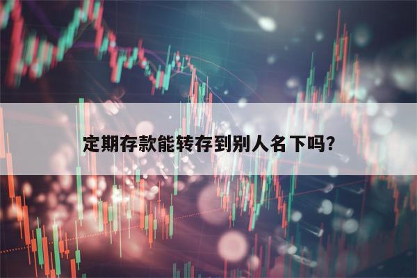 定期存款能转存到别人名下吗？