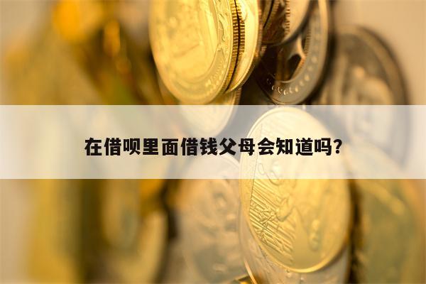 在借呗里面借钱父母会知道吗？