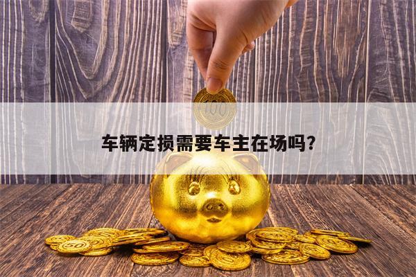 车辆定损需要车主在场吗？