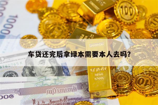 车贷还完后拿绿本需要本人去吗？