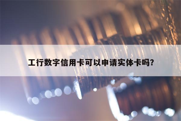 工行数字信用卡可以申请实体卡吗？