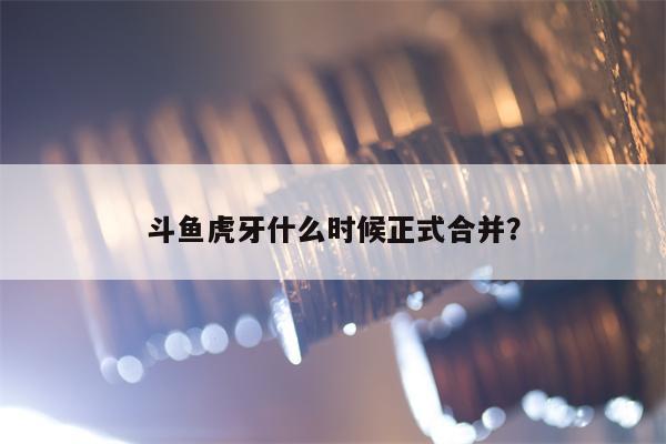 斗鱼虎牙什么时候正式合并？