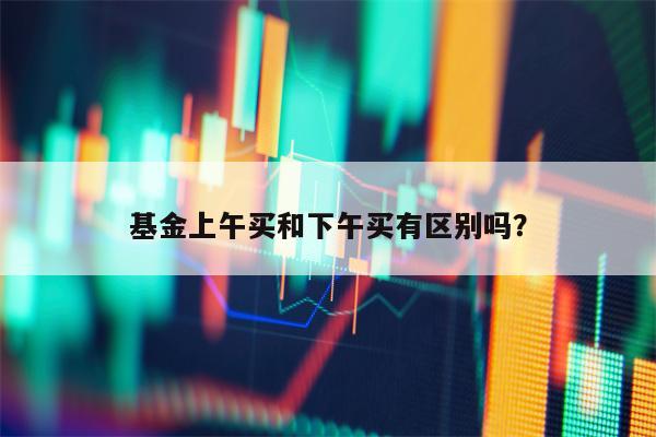 基金上午买和下午买有区别吗？
