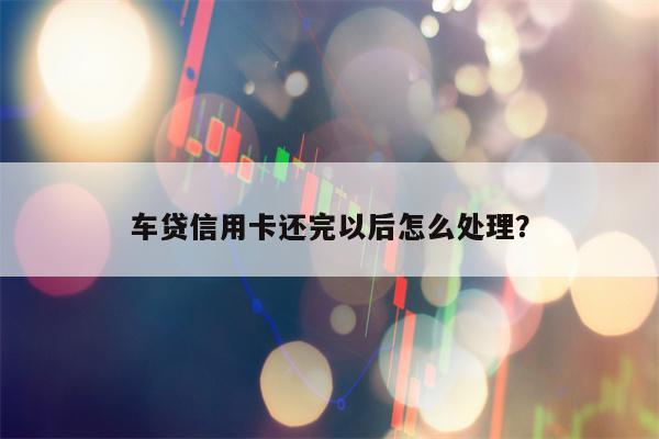 车贷信用卡还完以后怎么处理？