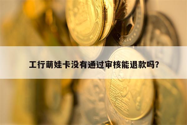 工行萌娃卡没有通过审核能退款吗？