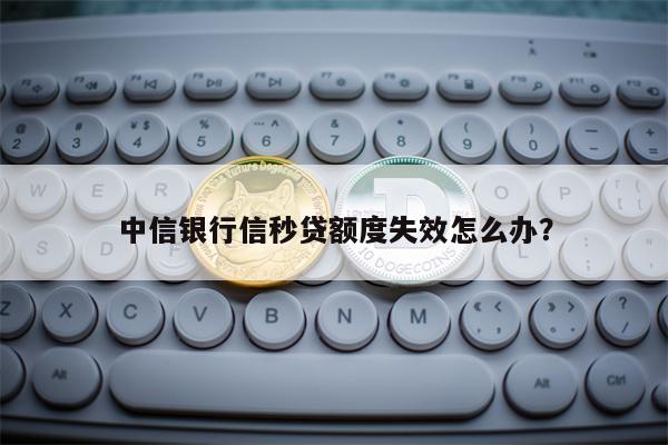 中信银行信秒贷额度失效怎么办？