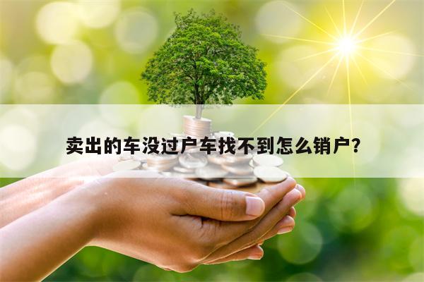 卖出的车没过户车找不到怎么销户？
