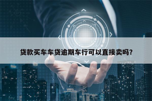贷款买车车贷逾期车行可以直接卖吗？
