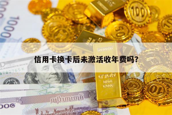 信用卡换卡后未激活收年费吗？