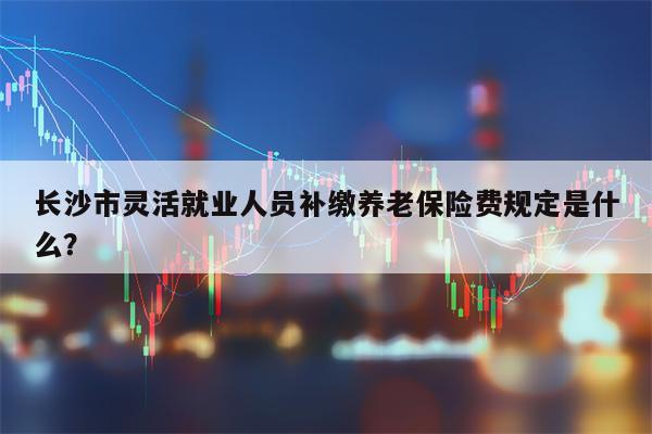 长沙市灵活就业人员补缴养老保险费规定是什么？
